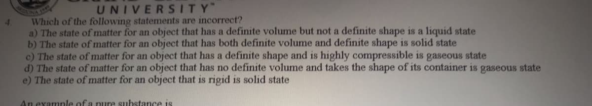 UNIVERSITY
Which of the following statements are incorrect?
a) The state of matter for an object that has a definite volume but not a definite shape is a liquid state
b) The state of matter for an object that has both definite volume and definite shape is solid state
c) The state of matter for an object that has a definite shape and is highly compressible is gaseous state
d) The state of matter for an object that has no definite volume and takes the shape of its container is gaseous state
e) The state of matter for an object that is rigid is solid state
4.
An example of a nure substance is
