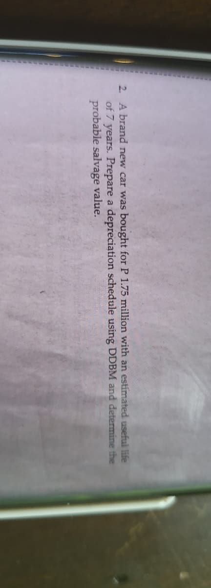 2. A brand new car was bought for P 1.75 million with an estimated useful life
of 7 years. Prepare a depreciation schedule using DDBM and determine the
probable salvage value.
