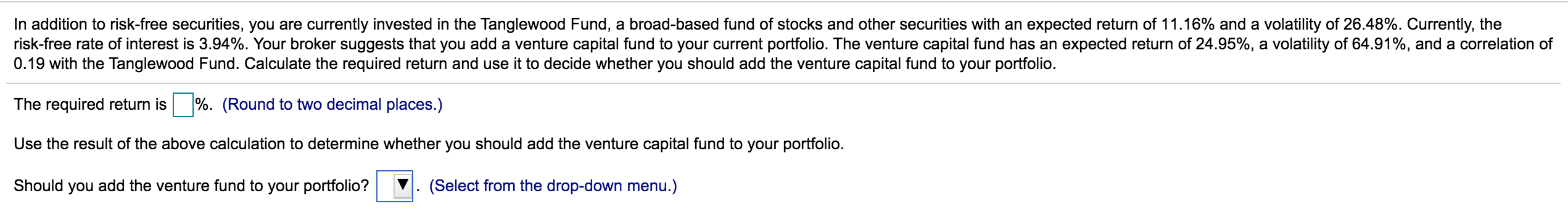 In addition to risk-free securities, you are currently invested in the Tanglewood Fund, a broad-based fund of stocks and other securities with an expected return of 11.16% and a volatility of 26.48%. Currently, the
risk-free rate of interest is 3.94%. Your broker suggests that you add a venture capital fund to your current portfolio. The venture capital fund has an expected return of 24.95%, a volatility of 64.91%, and a correlation of
0.19 with the Tanglewood Fund. Calculate the required return and use it to decide whether you should add the venture capital fund to your portfolio.
The required return is %. (Round to two decimal places.)
Use the result of the above calculation to determine whether you should add the venture capital fund to your portfolio.
Should you add the venture fund to your portfolio?
(Select from the drop-down menu.)
