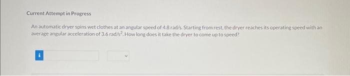 Current Attempt in Progress
An automatic dryer spins wet clothes at an angular speed of 4.8 rad/s. Starting from rest, the dryer reaches its operating speed with an
average angular acceleration of 3.6 rad/s². How long does it take the dryer to come up to speed?