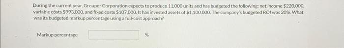 During the current year, Grouper Corporation expects to produce 11.000 units and has budgeted the following: net income $220,000,
variable costs $993,000, and fixed costs $107,000. It has invested assets of $1,100,000. The company's budgeted ROI was 20%. What
was its budgeted markup percentage using a full-cost approach?
Markup percentage