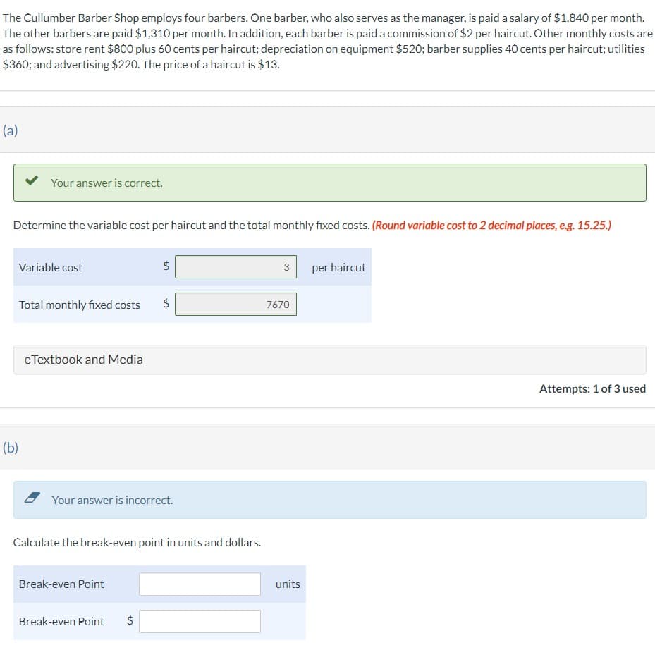 The Cullumber Barber Shop employs four barbers. One barber, who also serves as the manager, is paid a salary of $1,840 per month.
The other barbers are paid $1,310 per month. In addition, each barber is paid a commission of $2 per haircut. Other monthly costs are
as follows: store rent $800 plus 60 cents per haircut; depreciation on equipment $520; barber supplies 40 cents per haircut; utilities
$360; and advertising $220. The price of a haircut is $13.
(a)
Your answer is correct.
Determine the variable cost per haircut and the total monthly fixed costs. (Round variable cost to 2 decimal places, e.g. 15.25.)
Variable cost
Total monthly fixed costs
(b)
eTextbook and Media
Break-even Point
Break-even Point
$
Your answer is incorrect.
LA
tA
Calculate the break-even point in units and dollars.
$
$
tA
3
7670
units
per haircut
Attempts: 1 of 3 used