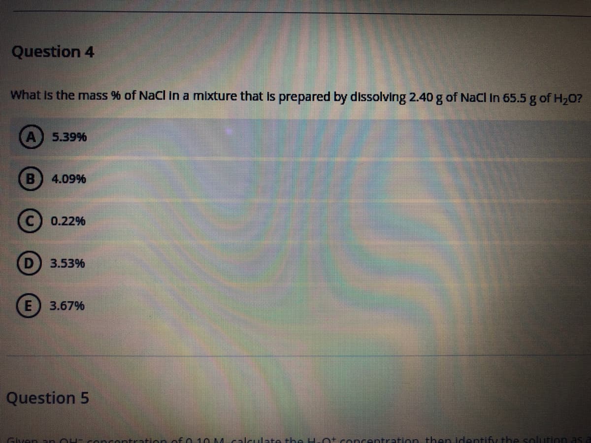 Question 4
What is the mass % of NaCl in a mixture that Is prepared by dissolving 2.40 g of NaCl in 65.5 g of H20?
A) 5.39%
B 4.09%
0.22%
3.53%
E) 3.67%
Question 5
Glyan - - aantratAn of o O Mcaleulate the H ot encentrtion then Identify the s
Inn as
