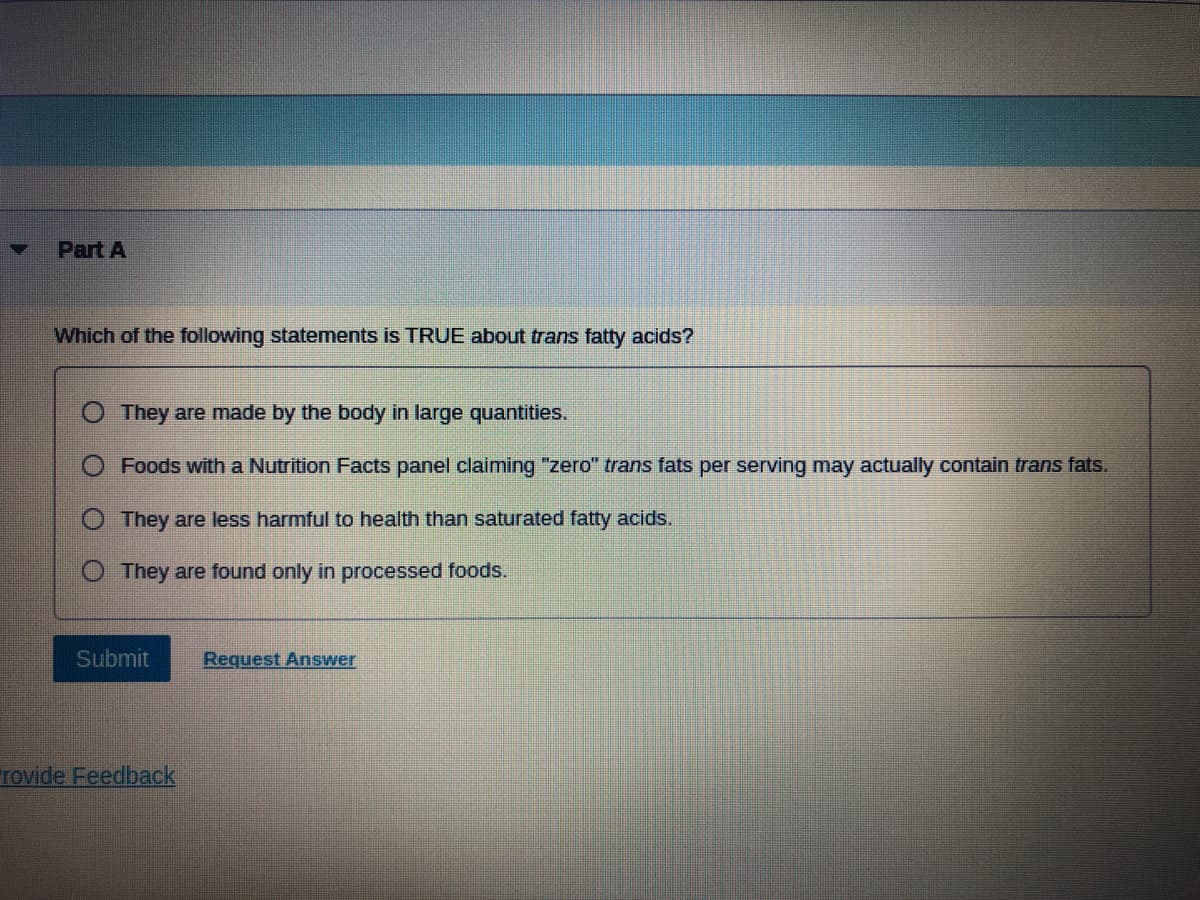 ### Part A

#### Question:
Which of the following statements is TRUE about trans fatty acids?

#### Options:
- O They are made by the body in large quantities.
- O Foods with a Nutrition Facts panel claiming "zero" trans fats per serving may actually contain trans fats.
- O They are less harmful to health than saturated fatty acids.
- O They are found only in processed foods.

#### Actions:
- [Submit]
- [Request Answer]
- [Provide Feedback]