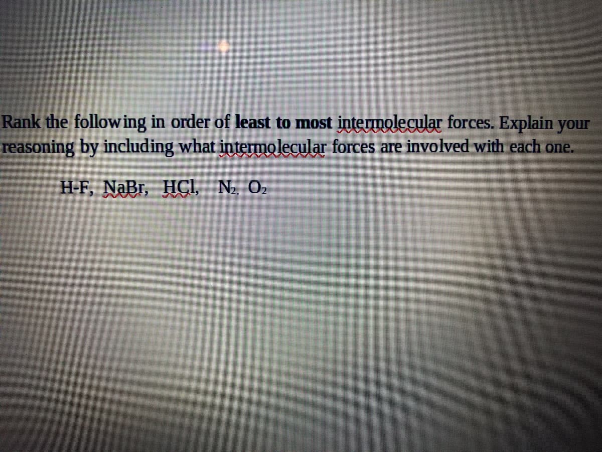 Rank the following in order of least to most intermolecular forces. Explain your
reasoning by including what intermolecular forces are involved with each one.
H-F, NaBr, HCI, N2 02
