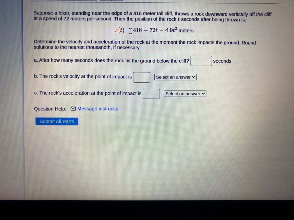 Suppose a hiker, standing near the edge of a 416 meter tall cliff, throws a rock downward vertically off the cliff
at a speed of 72 meters per second. Then the position of the rock t seconds after being thrown is:
(t) =416 – 72t – 4.9t? meters
Determine the velocity and acceleration of the rock at the moment the rock impacts the ground. Round
solutions to the nearest thousandth, if necessary.
a. After how many seconds does the rock hit the ground below the cliff?
seconds
b. The rock's velocity at the point of impact is
Select an answer v
c. The rock's acceleration at the point of impact is
Select an answer v
Question Help: Message instructor
Submit All Parts
