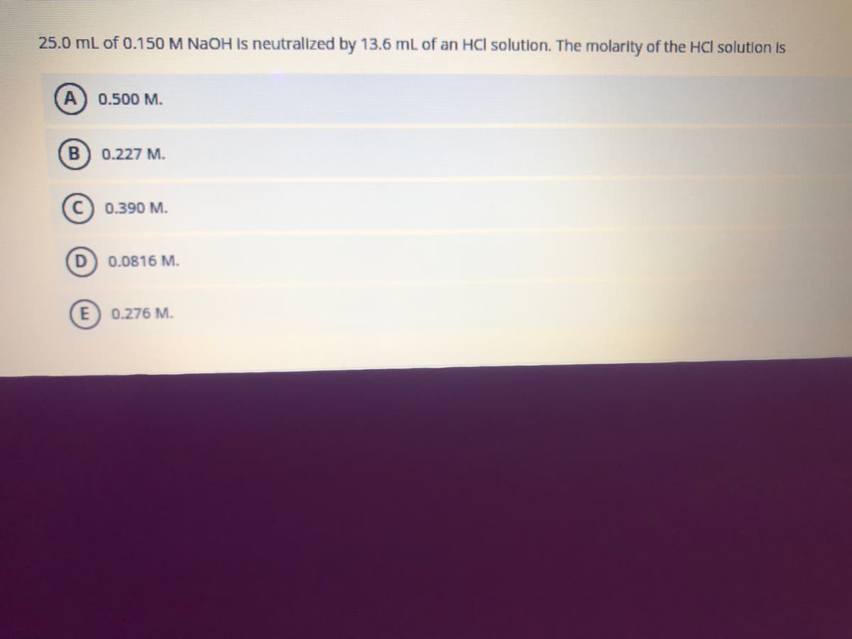 25.0 mL of 0.150 M NaOH is neutralized by 13.6 mL of an HCl solution. The molarity of the HCl solution is
A
0.500 M.
B 0.227 M.
(C) 0.390 M.
0.0816 M.
E 0.276 M.
