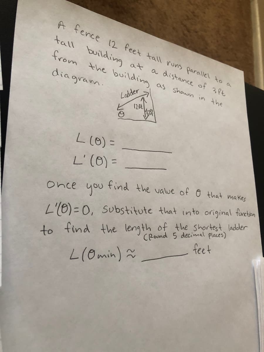 A fence 12 feet tall runs parallel to a
tall building at a distance of 3 Pt
from the building as shown in the
diagram
Lebder
L(0) =
L'(0) =
131
find the value of Ô that makes
once
you
to find the length of the shortest ladler
CRound 5 decimal places)
feet
L'I0) =0, Substitute that into original furetien
L(Omin) ã
