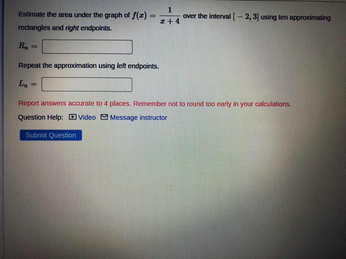 Estimate the area under the graph of f(1)
over the interval [- 2, 3] using ten approximating
I+ 4
rectangles and right endpoints.
Rn
Repeat the approximation using left endpoints.
Ln
Report answers accurate to 4 places. Remember not to round too early in your calculations.
Question Help: DVideo MMessage instructor
Submit Question
