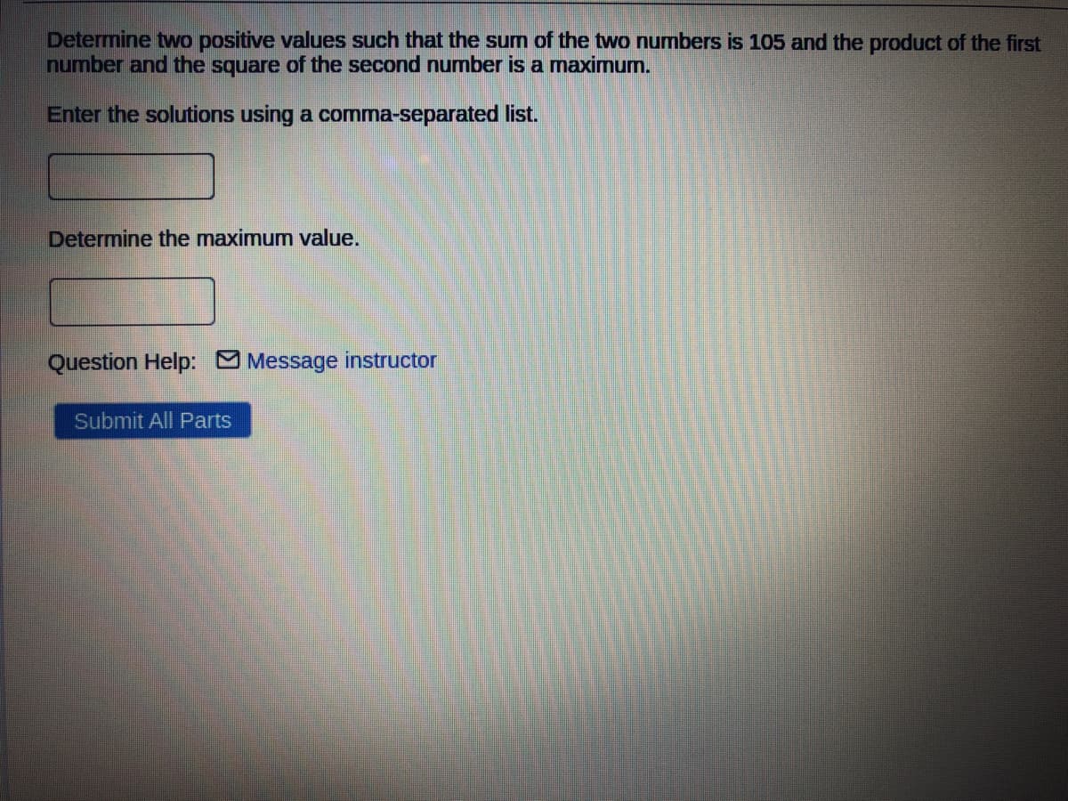 Determine two positive values such that the sum of the two numbers is 105 and the product of the first
number and the square of the second number is a maximum.
Enter the solutions using a comma-separated list.
Determine the maximum value.
Question Help: O Message instructor
Submit All Parts
