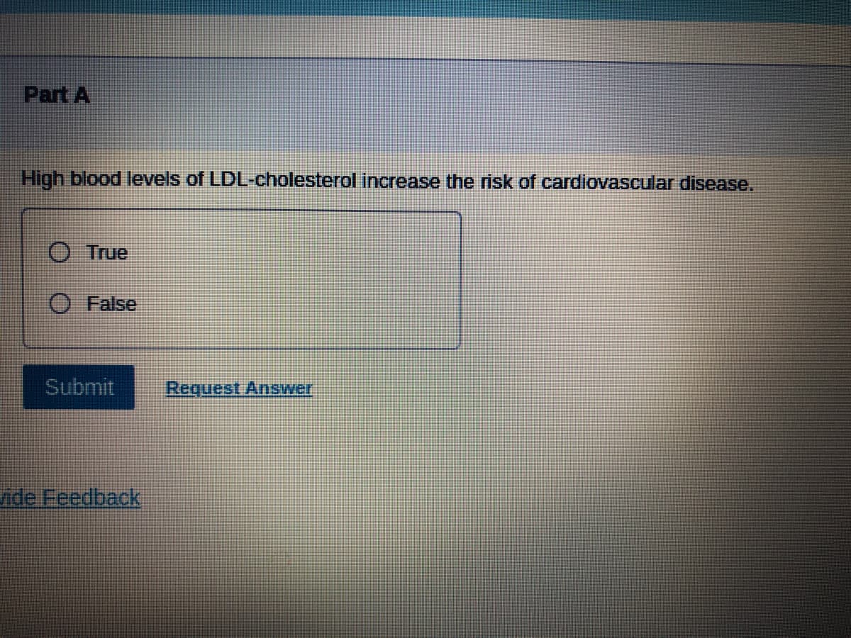 ### Question: Part A

High blood levels of LDL-cholesterol increase the risk of cardiovascular disease.

- [ ] True
- [ ] False

---

Below the question, there are two options, each with a radio button. The first option is labeled "True," and the second option is labeled "False."

To the right of the "True" and "False" options, there is a "Submit" button to submit the answer. Next to the "Submit" button is a "Request Answer" link.

Additional features include a "Provide Feedback" link at the bottom left corner of the question.

---

This question assesses understanding of the correlation between LDL-cholesterol levels and the risk of cardiovascular disease. LDL-cholesterol (Low-Density Lipoprotein cholesterol) is often referred to as "bad cholesterol" because high levels can lead to the buildup of plaque in artery walls, which increases the risk of cardiovascular diseases such as heart attacks and strokes.