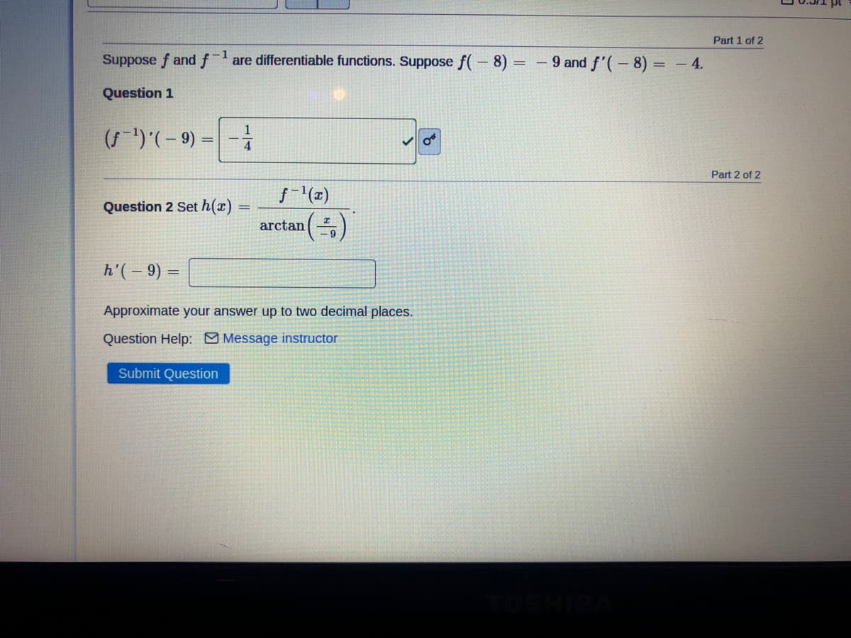 Part 1 of 2
1
Suppose f andfare differentiable functions. Suppose f(-8)
- 9 and f'(-8) = – 4.
Question 1
()'(- 9) = | -1
%3D
Part 2 of 2
f(x)
Question 2 Set h(x)
arctan
- 9
h'( – 9) =
Approximate your answer up to two decimal places.
Question Help: Message instructor
Submit Question
