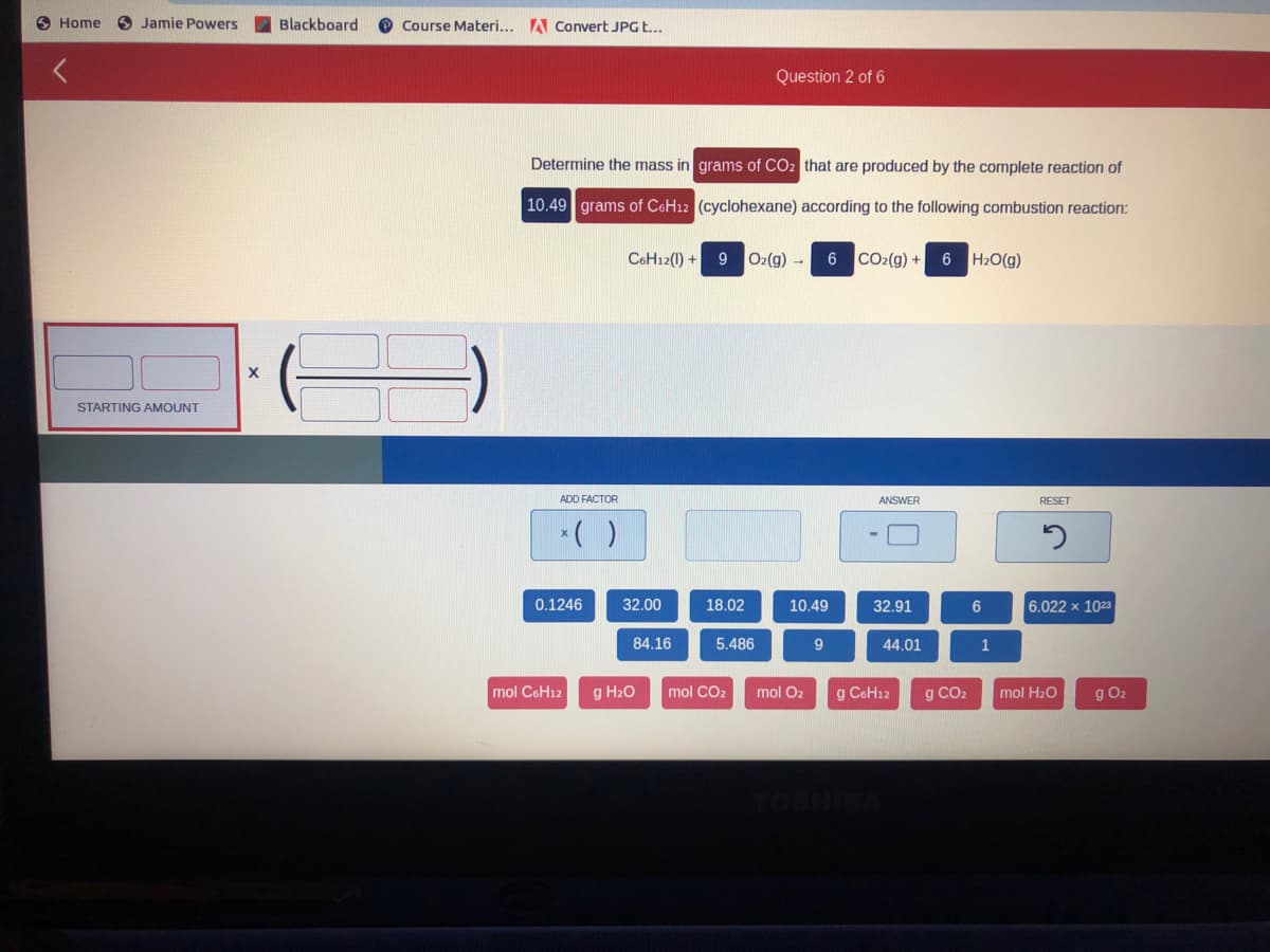 Home
O Jamie Powers
Blackboard
Course Materi... A Covert JPG E...
Question 2 of 6
Determine the mass in grams of CO2 that are produced by the complete reaction of
10.49 grams of C6H12 (cyclohexane) according to the following combustion reaction:
C6H12(1) + 9
O2(g) -
6 CO2(g) + 6 H2O(g)
STARTING AMOUNT
ADD FACTOR
ANSWER
RESET
*( )
0.1246
32.00
18.02
10.49
32.91
6
6.022 x 1023
84.16
5.486
9
44.01
1
mol CoH12
g H2O
mol CO2
mol O2
g CoH12
g CO2
mol H20
g O2
