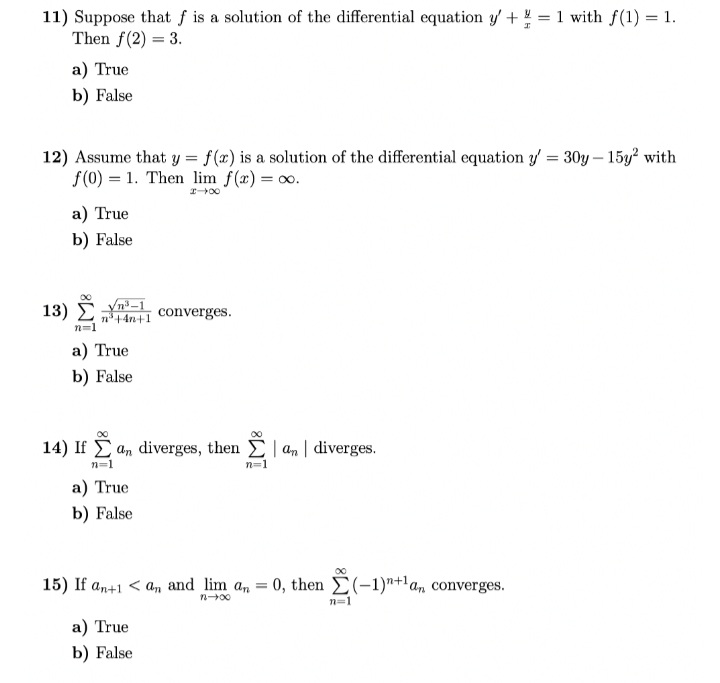 11) Suppose that f is a solution of the differential equation y' += 1 with f(1) = 1.
Then f(2)= 3.
a) True
b) False
12) Assume that y = f(x) is a solution of the differential equation y' = 30y - 15y² with
f(0) = 1. Then lim f(x) = ∞o.
I→∞
13)
a) True
b) False
n³+4n+1
n=1
a) True
b) False
converges.
14) If an diverges, then an diverges.
ẵ
n=1
a) True
b) False
a) True
b) False
n=1
15) If an+1 < an and lim an = 0, then Σ(-1)+1a, converges.
n→∞0
n=1