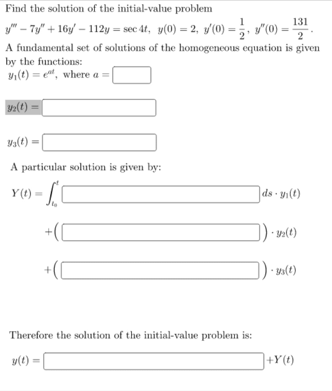 Find the solution of the initial-value problem
2
y'" — 7y" + 16y' — 112y = sec 4t, y(0) = 2, y'(0) = ½ › y″(0)
= 1/2, 3²(0) = 131
A fundamental set of solutions of the homogeneous equation is given
by the functions:
y₁(t)= eat, where a =
y₂(t) =
=
Y3(t) =
A particular solution is given by:
Y(t)=
-
-
to
+
Therefore the solution of the initial-value problem is:
y(t)
ds- y₁(t)
]). y2(t)
]) · y3(t)
+Y(t)