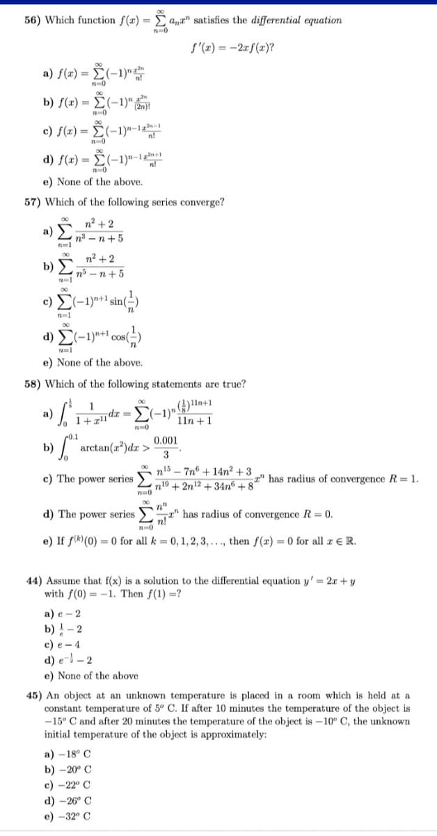 56) Which function f(x) = Σana" satisfies the differential equation
72=0
f'(x) = -2xf(x)?
a) f(x) = -
b) f(x) = -
c) f(x) =
n=1
b) Σ
- Σ
d) f(x) = (-1)^-1
n=0
e) None of the above.
57) Which of the following series converge?
00
a)
b)
(-1)"
(-
(-1)" (2)
(-1)"-12-1
n=0
n=0
n² + 2
n³-n+5
c) Σ(-1)"+¹ sin()
n=1
n²+2
n³n+5
d) (-1)"+¹ cos()
n=1
e) None of the above.
58) Which of the following statements are true?
1
LI
1+x11dx =
" arctan(a®de>!
c) The power series
n=0
a) -18° C
b) -20° C
c) -22° C
d) -26° C
e) -32° C
n=0
(1)11+1
11n +1
a) e 2
b) - 2
c) e-4
d) el-2
e) None of the above.
0.001
3
d) The power series
has radius of convergence R = 0.
n=0
e) If f)(0) = 0 for all k = 0, 1, 2, 3, ..., then f(x) = 0 for all x € R.
n157n6+14n² +3
n19+2n12+34n6 +82" has radius of convergence R = 1.
44) Assume that f(x) is a solution to the differential equation y'= 2x + y
with f(0) = -1. Then f(1) =?
45) An object at an unknown temperature is placed in a room which is held at a
constant temperature of 5º C. If after 10 minutes the temperature of the object is
-15° C and after 20 minutes the temperature of the object is -10° C, the unknown
initial temperature of the object is approximately: