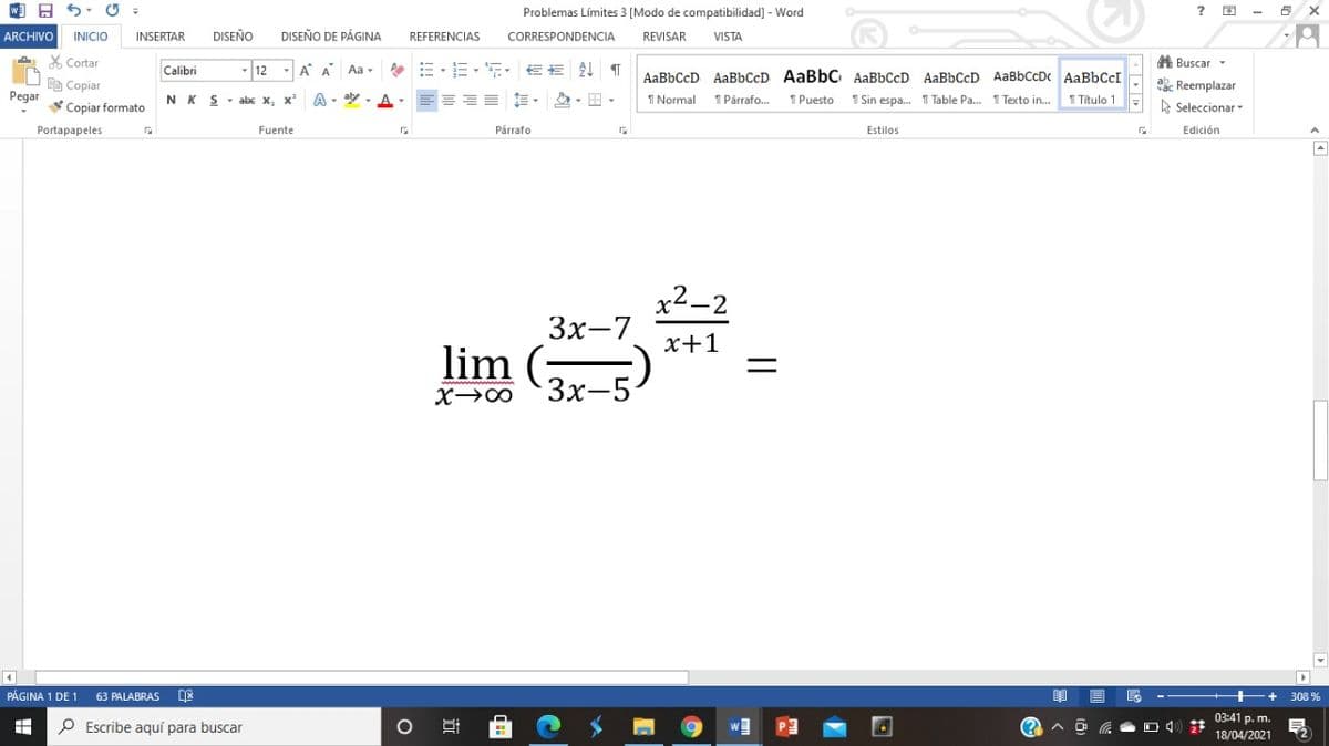 w A 5. O
Problemas Límites 3 [Modo de compatibilidad] - Word
ARCHIVO
INICIO
INSERTAR
DISEÑO
DISEÑO DE PÁGINA
REFERENCIAS
CORRESPONDENCIA
REVISAR
VISTA
X Cortar
- 12 - A A Aa -
A Buscar -
Calibri
AaBbCcD AaBbCcD AaBbC AaBbCcD AaBbCcD AaBbCcDc AABBCCI
D Copiar
ab. Reemplazar
Pegar
Copiar formato
NK S
- abc x, x
A - aly
I Normal
1 Párrafo.
1 Puesto 1 Sin espa. 1 Table Pa. 1 Texto in. 1 Titulo 1
A Seleccionar
Portapapeles
Fuente
Párrafo
Estilos
Edición
x2-2
Зх-7
x+1
lim (;
3x-5
X→∞
PÁGINA 1 DE 1
63 PALABRAS
++
308 %
03:41 p. m.
P Escribe aquí para buscar
18/04/2021
