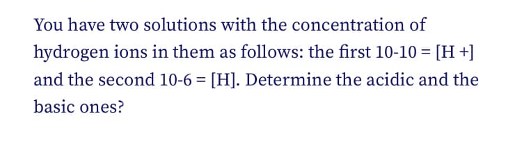 You have two solutions with the concentration of
hydrogen ions in them as follows: the first 10-10 = [H +]
and the second 10-6 = [H]. Determine the acidic and the
basic ones?
