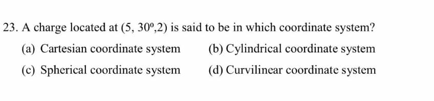 23. A charge located at (5, 30°,2) is said to be in which coordinate system?
(a) Cartesian coordinate system
(b) Cylindrical coordinate system
(c) Spherical coordinate system
(d) Curvilinear coordinate system
