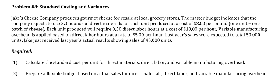 Problem #8: Standard Costing and Variances
Jake's Cheese Company produces gourmet cheese for resale at local grocery stores. The master budget indicates that the
company expects to use 3.0 pounds of direct materials for each unit produced at a cost of $8.00 per pound (one unit = one
batch of cheese). Each unit produced will require 0.50 direct labor hours at a cost of $10.00 per hour. Variable manufacturing
overhead is applied based on direct labor hours at a rate of $5.00 per hour. Last year's sales were expected to total 50,000
units. Jake just received last year's actual results showing sales of 45,000 units.
Required:
(1)
Calculate the standard cost per unit for direct materials, direct labor, and variable manufacturing overhead.
(2)
Prepare a flexible budget based on actual sales for direct materials, direct labor, and variable manufacturing overhead.
