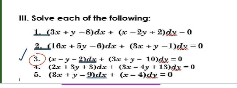 III. Solve each of the following:
1. (3x + y −8)dx + (x-2y + 2)dy = 0
2. (16x + 5y −6)dx + (3x + y −1)dy = 0
(x-y-2)dx + (3x + y 10)dx = 0
(2x + 3y + 3)dx + (3x - 4y +13)dx=0
(3x +y-9dx + (x − 4)dy = 0
-
✓
3.
5.
-