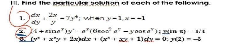 III. Find the particular solution of each of the following.
dx 2x
= 7y¹; when y=1,x=-1
dy
1.
(4+sine)y=e*(6sec² et -ycose); y(In ™) = 1/4
3. (y² +x²y + 2x)dx + (x³ +xx + 1)dx = 0; y(2) = -3