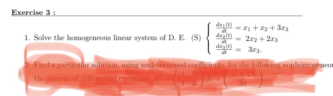 Exercise 3 :
dx1(t)
dt
dr2 (t)
dt
dx3 (t)
dt
= x1 + x2 + 3.x3
1. Solve the homogeneous linear system of D. E. (S)
2.x2 + 2x3
3x3.
Find a particular solution, using undetermined coefficients, for the following nonhomogeneot
e +21
the system of differential equations X
3t
