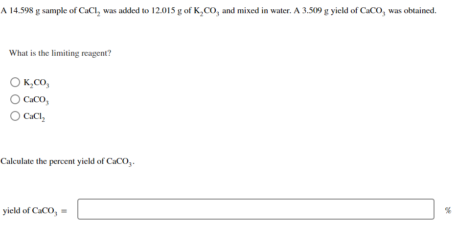 A 14.598 g sample of CaCl₂ was added to 12.015 g of K₂CO3 and mixed in water. A 3.509 g yield of CaCO3 was obtained.
What is the limiting reagent?
O K₂CO3
O CaCO3
O CaCl₂
Calculate the percent yield of CaCO3.
yield of CaCO3 =
%