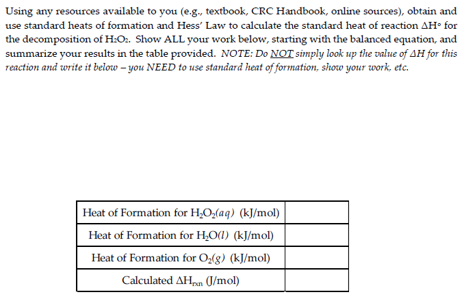 Using any resources available to you (e.g., textbook, CRC Handbook, online sources), obtain and
use standard heats of formation and Hess' Law to calculate the standard heat of reaction AH° for
the decomposition of H₂O2. Show ALL your work below, starting with the balanced equation, and
summarize your results in the table provided. NOTE: Do NOT simply look up the value of AH for this
reaction and write it below - you NEED to use standard heat of formation, show your work, etc.
Heat of Formation for H₂O₂(aq) (kJ/mol)
Heat of Formation for H₂O(1) (kJ/mol)
Heat of Formation for O₂(g) (kJ/mol)
Calculated AHxn (J/mol)