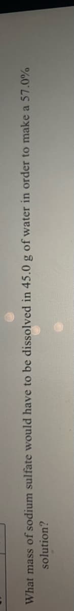 What mass of sodium sulfate would have to be dissolved in 45.0 g of water in order to make a 57.0%
solution?
