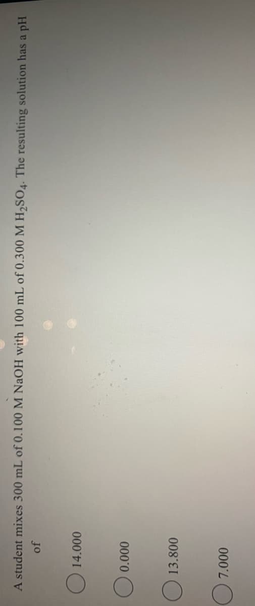 A student mixes 300 mL of 0.100 M NAOH with 100 mL of 0.300 M H,SO4. The resulting solution has a pH
of
O 14.000
O 13.800
000
