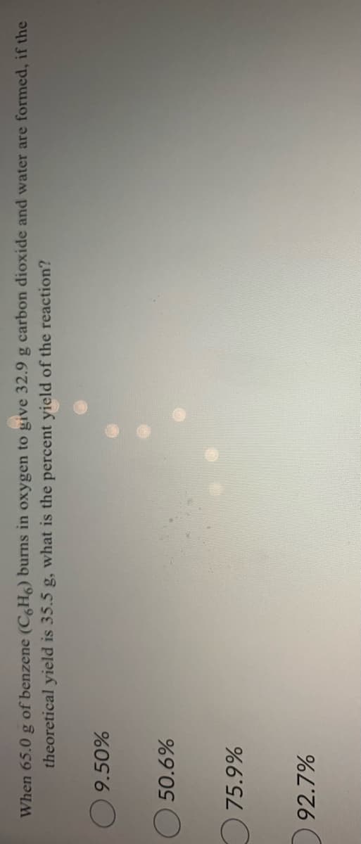 When 65.0 g of benzene (C,H) burns in oxygen to give 32.9 g carbon dioxide and water are formed, if the
theoretical yield is 35.5 g, what is the percent yield of the reaction?
50.6%
O75.9%
92.7%
