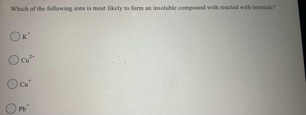 Which of the following ions is most likely to form an insoluble compound with reacted with bromide?
OK*
2+
O Cu*
O Cu
O Pb
