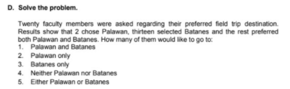 D. Solve the problem.
Twenty faculty members were asked regarding their preferred field trip destination.
Results show that 2 chose Palawan, thirteen selected Batanes and the rest preferred
both Palawan and Batanes. How many of them would like to go to:
1. Palawan and Batanes
2. Palawan only
3. Batanes only
4. Neither Palawan nor Batanes
5. Either Palawan or Batanes
