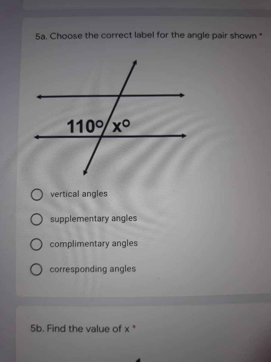 5a. Choose the correct label for the angle pair shown *
110%xo
vertical angles
O supplementary angles
O complimentary angles
O corresponding angles
5b. Find the value of x *
