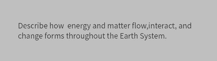 Describe how energy and matter flow,interact, and
change forms throughout the Earth System.
