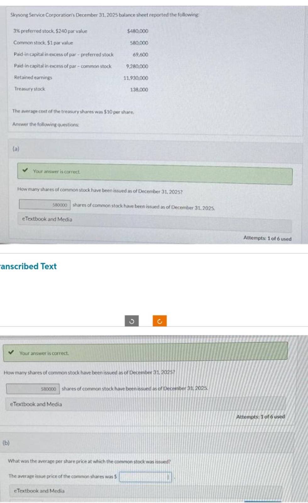 Skysong Service Corporation's December 31, 2025 balance sheet reported the following:
3% preferred stock, $240 par value
Common stock, $1 par value
Paid-in capital in excess of par-preferred stock
Paid-in capital in excess of par-common stock
Retained earnings
Treasury stock
(b)
The average cost of the treasury shares was $10 per share.
Answer the following questions:
(a)
Your answer is correct
How many shares of common stock have been issued as of December 31, 2025?
580000 shares of common stock have been issued as of December 31, 2025.
eTextbook and Media
anscribed Text
Your answer is correct.
$480,000
580,000
69,600
9,280,000
11.930,000
138,000
How many shares of common stock have been issued as of December 31, 2025?
eTextbook and Media
580000 shares of common stock have been issued as of December 31, 2025
S
The average issue price of the common shares was $
What was the average per share price at which the common stock was issued?
eTextbook and Media
Attempts: 1 of 6 used
Attempts: 1 of 6 used