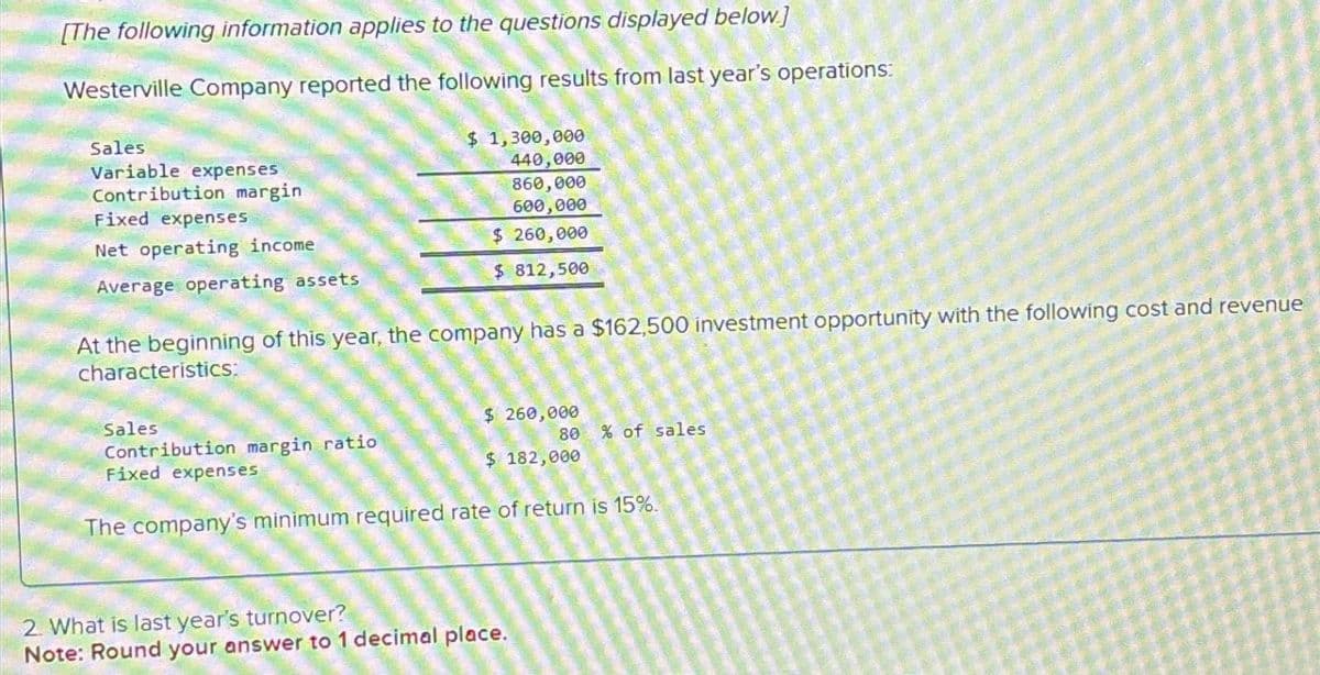 [The following information applies to the questions displayed below]
Westerville Company reported the following results from last year's operations:
Sales
Variable expenses
Contribution margin
Fixed expenses
Net operating income
Average operating assets
At the beginning of this year, the company has a $162,500 investment opportunity with the following cost and revenue
characteristics:
Sales
$ 1,300,000
440,000
860,000
600,000
$ 260,000
$ 812,500
Contribution margin ratio
Fixed expenses
$ 260,000
80 % of sales
$ 182,000
The company's minimum required rate of return is 15%.
2. What is last year's turnover?
Note: Round your answer to 1 decimal place.