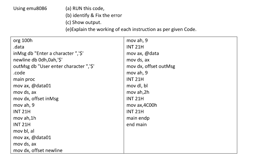 (a) RUN this code,
(b) identify & Fix the error
(c) Show output.
(e)Explain the working of each instruction as per given Code.
Using emu8086
org 100h
.data
mov ah, 9
INT 21H
inMsg db "Enter a character ",'$'
newline db Odh,0ah, '$'
outMsg db "User enter character ",'$'
mov ax, @data
mov ds, ax
mov dx, offset outMsg
mov ah, 9
.code
main proc
INT 21H
mov ax, @data01
mov dl, bl
mov ds, ax
mov dx, offset inMsg
mov ah,2h
INT 21H
mov ah, 9
mov ax,4C00h
INT 21H
INT 21H
main endp
end main
mov ah, 1h
INT 21H
mov bl, al
mov ax, @data01
mov ds, ax
mov dx, offset newline
