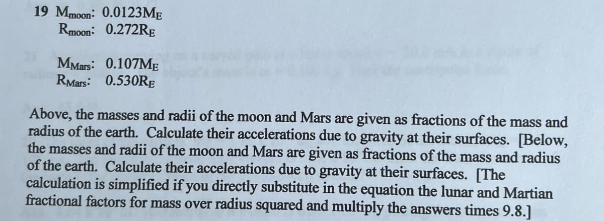 19 Mmoon: 0.0123ME
Rmoon: 0.272RE
MMars: 0.107ME
RMars: 0.530RE
Above, the masses and radii of the moon and Mars are given as fractions of the mass and
radius of the earth. Calculate their accelerations due to gravity at their surfaces. [Below,
the masses and radii of the moon and Mars are given as fractions of the mass and radius
of the earth. Calculate their accelerations due to gravity at their surfaces. [The
calculation is simplified if you directly substitute in the equation the lunar and Martian
fractional factors for mass over radius squared and multiply the answers times 9.8.]