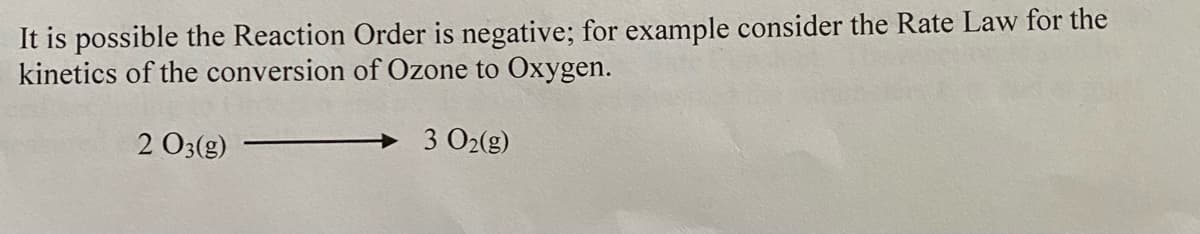 It is possible the Reaction Order is negative; for example consider the Rate Law for the
kinetics of the conversion of Ozone to Oxygen.
2 O3(g)
3 O2(g)
