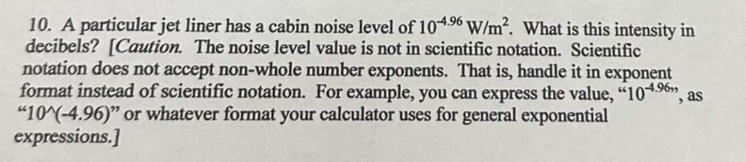 10. A particular jet liner has a cabin noise level of 104.⁹6 W/m². What is this intensity in
decibels? [Caution. The noise level value is not in scientific notation. Scientific
notation does not accept non-whole number exponents. That is, handle it in exponent
format instead of scientific notation. For example, you can express the value, "104.⁹6", as
"10^(-4.96)" or whatever format your calculator uses for general exponential
expressions.]