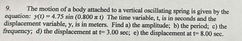 9.
The motion of a body attached to a vertical oscillating spring is given by the
equation: y(t)=4.75 sin (0.800 xt) The time variable, t, is in seconds and the
displacement variable, y, is in meters. Find a) the amplitude; b) the period; c) the
frequency; d) the displacement at t= 3.00 sec; e) the displacement at t= 8.00 sec.