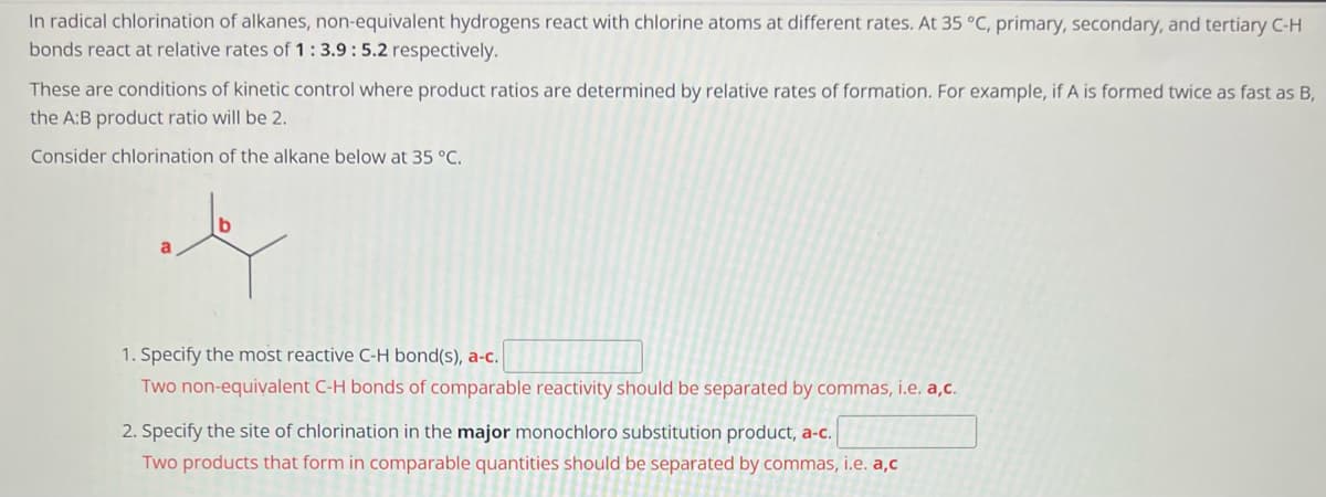 In radical chlorination of alkanes, non-equivalent hydrogens react with chlorine atoms at different rates. At 35 °C, primary, secondary, and tertiary C-H
bonds react at relative rates of 1:3.9: 5.2 respectively.
These are conditions of kinetic control where product ratios are determined by relative rates of formation. For example, if A is formed twice as fast as B,
the A:B product ratio will be 2.
Consider chlorination of the alkane below at 35 °C.
1. Specify the most reactive C-H bond(s), a-c.
Two non-equivalent C-H bonds of comparable reactivity should be separated by commas, i.e. a,c.
2. Specify the site of chlorination in the major monochloro substitution product, a-c.
Two products that form in comparable quantities should be separated by commas, i.e. a,c