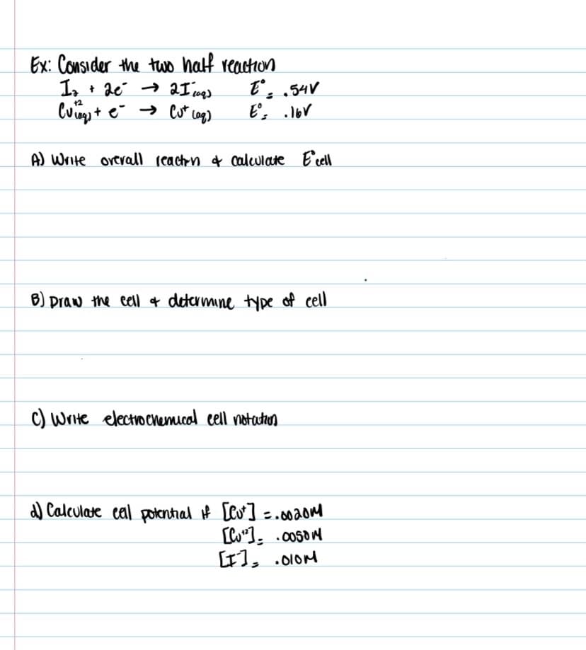 Ex: Consider the two half reaction
1.
Cum + e → Cu* cog)
E. .54V
E, lor
12
A) Write orerall reachn f calculate E'cell
B) praw the eell f determine type of cell
C) Write electrochemical eell notatron
a) Calculate cal potenthal if [Co] =.00aom
LI1, .010M
