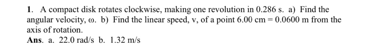 1. A compact disk rotates clockwise, making one revolution in 0.286 s. a) Find the
angular velocity, o. b) Find the linear speed, v, of a point 6.00 cm = 0.0600 m from the
axis of rotation.
Ans. a. 22.0 rad/s b. 1.32 m/s