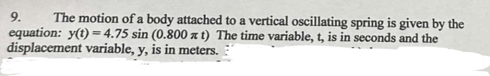 9.
The motion of a body attached to a vertical oscillating spring is given by the
equation: y(t)=4.75 sin (0.800 xt) The time variable, t, is in seconds and the
displacement variable, y, is in meters.