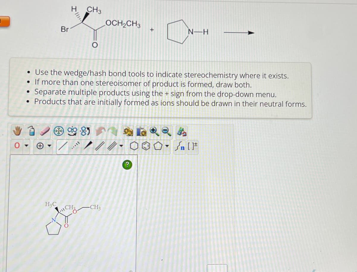 O
●
●
www
Br
H₂C
• Use the wedge/hash bond tools to indicate stereochemistry where it exists.
• If more than one stereoisomer of product is formed, draw both.
Separate multiple products using the + sign from the drop-down menu.
Products that are initially formed as ions should be drawn in their neutral forms.
CH3
MEIL
LOCH₂CH3
CH₂ CH3
+
?
N-H
T
n[F