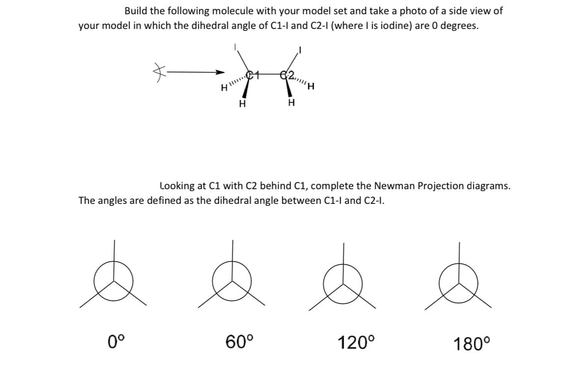 Build the following molecule with your model set and take a photo of a side view of
your model in which the dihedral angle of C1-1 and C2-1 (where I is iodine) are 0 degrees.
&
8
#
H
H
Looking at C1 with C2 behind C1, complete the Newman Projection diagrams.
The angles are defined as the dihedral angle between C1-1 and C2-1.
0°
HI!!!!!!
+2411111H
60°
120⁰
180°