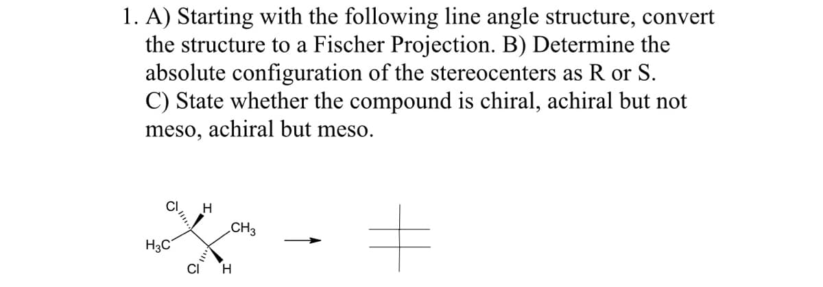 1. A) Starting with the following line angle structure, convert
the structure to a Fischer Projection. B) Determine the
absolute configuration of the stereocenters as R or S.
C) State whether the compound is chiral, achiral but not
meso, achiral but meso.
H3C
H
CH3
CI H
#